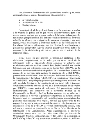 Los elementos fundamentales del pensamiento marxista y la teoría crítica aplicables al análisis de medios son básicamente tres 
a. La visión histórica. 
b. La abstracción de lo real. 
c. El antagonismo. 
No es objeto desde luego de este breve texto dar respuestas acabadas a la pregunta de partida con la que se abre esta introducción, pero sí al menos apuntar una idea que se puede traslucir de la lectura del conjunto de reflexiones que apuntamos en este capítulo con el que tratamos de abrir una reflexión de alcance con el objetivo de recuperar el pasado y, con este legado, pensar los derechos y problemas políticos de la comunicación en los albores del nuevo milenio que, tras dos décadas de neoliberalismo y pensamiento conservador, vuelve a situar en el centro del debate público la cuestión de la ciudadanía y del interés público en el análisis de la mediación social. 
Desde luego, en este empeño, la comunidad académica y los ciudadanos comprometidos en la lucha por un orden social de la información justo y equilibrado deben agradecer el esfuerzo que movimientos políticos sociales como el Foro Social Mundial han venido liderando para dar testimonio, como en su tiempo hizo CIESPAL, de la existencia de una otra comunicación posible. En la misma línea, durante la década de los noventa, cabe destacar la aportación de la Red EPTIC, germen de la actual Unión Latina de Economía Política de la Información, la Comunicación y la Cultura (ULEP-ICC). La contribución y trayectoria de la red EPTIC, integrada principalmente por investigadores brasileños, ha sido sin duda decisiva en la constitución de un nuevo polo crítico que actualizara y definiera una hoja de ruta en la estela marcada en los setenta por CIESPAL como centro de referencia del pensamiento crítico latinoamericano. Los estudiosos de la Economía Política de la Comunicación de Brasil y América Latina alentaron con su esfuerzo y trabajo colectivo a reavivar la potencia y singularidad de la teoría crítica latinoamericana en comunicación y el capital intelectual acumulado en los proyectos emancipadores de la región , por más que durante más de dos décadas, los agentes y programadores de la memoria colectiva trataron, en instituciones como la UNESCO, de borrar, materialmente incluso, toda referencia o tentativa de construcción de un Nuevo Orden Mundial de la Información y la Comunicación. Pocas organizaciones y colectivos académicos mantuvieron viva esta idea, entre ellas precisamente la Organización Católica Latinoamericana y del Caribe en Comunicación (OCLACC) y la WACC, hoy nuevamente patrocinando, como no podía ser  