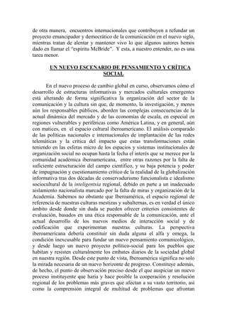 de otra manera, encuentros internacionales que contribuyen a refundar un proyecto emancipador y democrático de la comunicación en el nuevo siglo, mientras tratan de alentar y mantener vivo lo que algunos autores hemos dado en llamar el “espíritu McBride”. Y esta, a nuestro entender, no es una tarea menor. 
UN NUEVO ESCENARIO DE PENSAMIENTO Y CRÍTICA SOCIAL 
En el nuevo proceso de cambio global en curso, observamos cómo el desarrollo de estructuras informativas y mercados culturales emergentes está alterando de forma significativa la organización del sector de la comunicación y la cultura sin que, de momento, la investigación, y menos aún los responsables públicos, aborden las complejas consecuencias de la actual dinámica del mercado y de las economías de escala, en especial en regiones vulnerables y periféricas como América Latina, y en general, aún con matices, en el espacio cultural iberoamericano. El análisis comparado de las políticas nacionales e internacionales de implantación de las redes telemáticas y la crítica del impacto que estas transformaciones están teniendo en las esferas micro de los espacios y sistemas institucionales de organización social no ocupan hasta la fecha el interés que se merece por la comunidad académica iberoamericana, entre otras razones por la falta de suficiente estructuración del campo científico, y su baja potencia y poder de impugnación y cuestionamiento crítico de la realidad de la globalización informativa tras dos décadas de conservadurismo funcionalista e idealismo sociocultural de la inteligentsia regional, debido en parte a un inadecuado aislamiento nacionalista marcado por la falta de miras y organización de la Academia. Sabemos no obstante que Iberoamérica, el espacio regional de referencia de nuestras culturas mestizas y subalternas, es en verdad el único ámbito desde donde sin duda se pueden ofrecer criterios consistentes de evaluación, basados en una ética responsable de la comunicación, ante el actual desarrollo de los nuevos medios de interacción social y de codificación que experimentan nuestras culturas. La perspectiva iberoamericana debería constituir sin duda alguna el alfa y omega, la condición inexcusable para fundar un nuevo pensamiento comunicológico, y desde luego un nuevo proyecto político-social para los pueblos que habitan y resisten culturalmente los embates diarios de la sociedad global en nuestra región. Desde este punto de vista, Iberoamérica significa no solo la mirada necesaria de un nuevo horizonte de progreso. Constituye además, de hecho, el punto de observación preciso desde el que auspiciar un nuevo proceso instituyente que haría y hace posible la cooperación y resolución regional de los problemas más graves que afectan a su vasto territorio, así como la comprensión integral de multitud de problemas que afrontan  