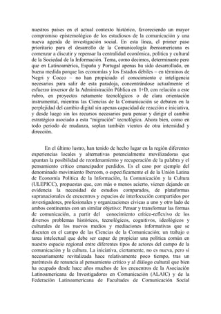 nuestros países en el actual contexto histórico, favoreciendo un mayor compromiso epistemológico de los estudiosos de la comunicación y una nueva agenda de investigación social. En esta línea, el primer paso prioritario para el desarrollo de la Comunicología iberoamericana es comenzar a discutir y repensar la centralidad económica, política y cultural de la Sociedad de la Información. Tema, como decimos, determinante pero que en Latinoamérica, España y Portugal apenas ha sido desarrollado, en buena medida porque las economías y los Estados débiles – en términos de Negri y Cocco – no han propiciado el conocimiento e inteligencia necesarios para salir de esta paradoja, concentrándose actualmente el esfuerzo inversor de la Administración Pública en I+D, con relación a este rubro, en proyectos netamente tecnológicos o de clara orientación instrumental, mientras las Ciencias de la Comunicación se debaten en la perplejidad del cambio digital sin apenas capacidad de reacción e iniciativa, y desde luego sin los recursos necesarios para pensar y dirigir el cambio estratégico asociado a esta “migración” tecnológica. Ahora bien, como en todo periodo de mudanza, soplan también vientos de otra intensidad y dirección. 
En el último lustro, han tenido de hecho lugar en la región diferentes experiencias locales y alternativas potencialmente movilizadoras que apuntan la posibilidad de reordenamiento y recuperación de la palabra y el pensamiento crítico emancipador perdidos. Es el caso por ejemplo del denominado movimiento Ibercom, o específicamente el de la Unión Latina de Economía Política de la Información, la Comunicación y la Cultura (ULEPICC), propuestas que, con más o menos acierto, vienen dejando en evidencia la necesidad de estudios comparados, de plataformas supranacionales de encuentros y espacios de interlocución compartidos por investigadores, profesionales y organizaciones cívicas a uno y otro lado de ambos continentes con un similar objetivo: Pensar y transformar las formas de comunicación, a partir del conocimiento crítico-reflexivo de los diversos problemas históricos, tecnológicos, cognitivos, ideológicos y culturales de los nuevos medios y mediaciones informativas que se discuten en el campo de las Ciencias de la Comunicación; un trabajo o tarea intelectual que debe ser capaz de propiciar una política común en nuestro espacio regional entre diferentes tipos de actores del campo de la comunicación y la cultura. La iniciativa, ciertamente, no es nueva, pero sí necesariamente revitalizada hace relativamente poco tiempo, tras un paréntesis de renuncia al pensamiento crítico y al diálogo cultural que bien ha ocupado desde hace años muchos de los encuentros de la Asociación Latinoamericana de Investigadores en Comunicación (ALAIC) y de la Federación Latinoamericana de Facultades de Comunicación Social  