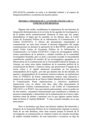 (FELAFACS) centrados en torno a la identidad cultural y al espacio de integración política y económica de nuestros países. 
HISTORIA Y PROGRESO DE LA ECONOMÍA POLÍTICA DE LA COMUNICACIÓN REGIONAL 
Páginas más arriba, reseñábamos la importancia de movimientos de integración iberoamericana en la revisión de las agendas de investigación y de la propia teoría comunicacional. Respecto al tema que nos ocupa, destacábamos el papel que ha asumido, en los últimos años, la Unión Latina de Economía Política de la Información, la Comunicación y la Cultura (ULEP-ICC). A efectos del pensamiento emancipador en comunicación, no sería justo resumir el presente diagnóstico del campo comunicacional sin destacar la aportación de la Red EPTIC, germen de la actual Unión Latina de Economía Política de la Información, la Comunicación y la Cultura (ULEP-ICC). Todos los investigadores latinos somos conocedores de la potencia y calidad científica de la comunidad investigadora brasileña, pero es justo y necesario recordar la trascendental contribución científica de muchos de los investigadores agrupados en el Observatorio de la Comunicación de la Universidad Federal de Sergipe, en Aracaju, así como otros tantos estudiosos de la economía política de la comunicación de Brasil y América Latina, que preservaron el legado de la teoría crítica y el capital intelectual acumulado en los proyectos emancipadores de la región , por más que durante más de dos décadas, los agentes y programadores de la memoria colectiva trataron, en instituciones como la UNESCO, de borrar, materialmente incluso, toda referencia o tentativa de construcción de un Nuevo Orden Mundial de la Información y la Comunicación. Pocas organizaciones y colectivos académicos mantuvieron viva, en efecto, esta idea, entre ellas precisamente la Organización Católica Latinoamericana y del Caribe en Comunicación (OCLACC) y la WACC, hoy nuevamente patrocinando, como no podía ser de otra manera, encuentros internacionales que contribuyen a refundar un proyecto emancipador y democrático de la comunicación en el nuevo siglo, mientras tratan de alentar y mantener vivo lo que algunos autores hemos dado en llamar el “espíritu McBride”. Y esta, a nuestro entender, no es una tarea menor. 
Pero si tuviéramos que hacer una historia sintética del desarrollo y progreso de la Economía Política de la Comunicación regional es preciso tratar de ser más detallista, entre otras razones porque la historia de la investigación en comunicación en América Latina nos muestra recorridos de amplia variedad temática. En esta trayectoria o secuencia, no deja de  