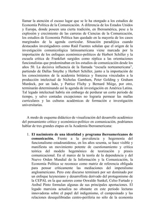 llamar la atención el escaso lugar que se le ha otorgado a los estudios de Economía Política de la Comunicación. A diferencia de los Estados Unidos y Europa, donde poseen una cierta tradición, en Iberoamérica, pese a la explosión y crecimiento de las carreras de Ciencias de la Comunicación, los estudios de Economía Política han quedado en la mayoría de los casos marginados de la agenda curricular. Situación paradójica cuando destacados investigadores como Raúl Fuentes señalan que el origen de la investigación comunicológica latinoamericana viene marcada por la importación de los enfoques económico-políticos de Herbert Schiller y la escuela crítica de Frankfurt surgidos como réplica a las orientaciones funcionalistas que predominaban en los estudios de comunicación desde los años 50. La decisiva influencia de la llamada “escuela norteamericana”, partiendo de Dallas Smythe y Herbert Schiller, junto a la importación de los conocimientos de la academia británica y francesa vinculados a la producción intelectual de Nicholas Garnham, Peter Golding y Graham Murdock, por un lado, y Patrice Flichy y Bernard Miège, por otro, terminarán determinando así la agenda de investigación en América Latina. Tal legado intelectual habría sin embargo de perdurar un corto periodo de tiempo, y salvo contadas excepciones no lograría permear las mallas curriculares y las culturas académicas de formación e investigación universitarias. 
A modo de esquema didáctico de visualización del desarrollo académico del pensamiento crítico y económico-político en comunicación, podríamos hablar de tres grandes etapas en la Academia Iberoamericana: 
1. El nacimiento de una identidad y programa iberoamericanos de comunicación. Frente a la prevalencia y hegemonía del funcionalismo estadounidense, en los años sesenta, se hace visible y manifiesta un movimiento potente de cuestionamiento y crítica teórica del modelo hegemónico de teorización y praxis comunicacional. En el marco de la teoría de la dependencia y del Nuevo Orden Mundial de la Información y la Comunicación, la Economía Política se reconoce como matriz de referencia obligada para pensar críticamente las mediaciones del imperalismo angloamericano. Pero este discurso terminará por ser dominado por un enfoque keynesiano y desarrollista derivado del protagonismo de la CEPAL en la que autores como Oswaldo Sunkel, Celso Furtado y Aníbal Pinto formulan algunas de sus principales aportaciones. El legado marxista actualiza no obstante en este periodo lecturas innovadoras sobre el papel del indigenismo, el campesinado y las relaciones desequilibradas centro-periferia no sólo de la economía  