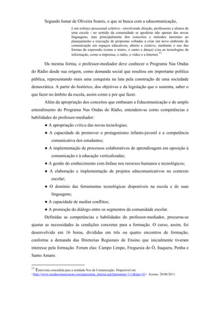 Segundo Ismar de Oliveira Soares, o que se busca com a educomunicação,
                          é um esforço processual coletivo - envolvendo direção, professores e alunos de
                          uma escola - no sentido da comunidade se apoderar não apenas das novas
                          linguagens, mas principalmente dos conceitos e métodos inerentes ao
                          planejamento e execução de propostas voltadas a criar um novo ambiente de
                          comunicação em espaços educativos, aberto e criativo, mediante o uso das
                          formas de expressão (como o teatro, o canto e dança) e/ou as tecnologias da
                                                                                      11
                          informação, como a imprensa, o rádio, o vídeo e a Internet.

        Da mesma forma, o professor-mediador deve conhecer o Programa Nas Ondas
do Rádio desde sua origem, como demanda social que resultou em importante política
pública, representando mais uma conquista na luta pela construção de uma sociedade
democrática. A partir do histórico, dos objetivos e da legislação que o sustenta, saber o
que fazer no âmbito da escola, assim como e por que fazer.
        Além da apropriação dos conceitos que embasam a Educomunicação e do amplo
entendimento do Programa Nas Ondas do Rádio, entendem-se como competências e
habilidades do professor-mediador:
        ● A apropriação crítica das novas tecnologias;
        ● A capacidade de promover o protagonismo infanto-juvenil e a competência
             comunicativa dos estudantes;
        ● A implementação de processos colaborativos de aprendizagem em oposição à
             comunicação e à educação verticalizadas;
        ● A gestão do conhecimento com ênfase nos recursos humanos e tecnológicos;
        ● A elaboração e implementação de projetos educomunicativos no contexto
             escolar;
        ● O domínio das ferramentas tecnológicas disponíveis na escola e de suas
             linguagens;
        ● A capacidade de mediar conflitos;
        ● A promoção do diálogo entre os segmentos da comunidade escolar.
        Definidas as competências e habilidades do professor-mediador, procurou-se
ajustar as necessidades às condições concretas para a formação. O curso, assim, foi
desenvolvido em 16 horas, divididas em três ou quatro encontros de formação,
conforme a demanda das Diretorias Regionais de Ensino que inicialmente tiveram
interesse pela formação. Foram elas: Campo Limpo, Freguesia do Ó, Itaquera, Penha e
Santo Amaro.

11
   Entrevista concedida para a entidade Nos da Comunicação. Disponível em:
<http://www.nosdacomunicacao.com/panorama_interna.asp?panorama=111&tipo=G>. Acesso: 28/06/2011.
 