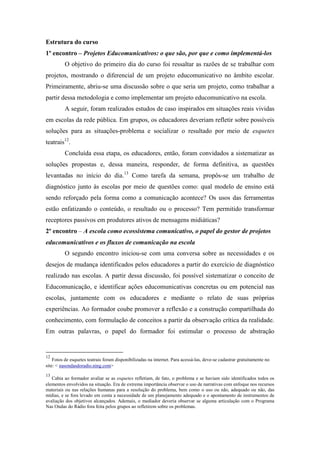 Estrutura do curso
1º encontro – Projetos Educomunicativos: o que são, por que e como implementá-los
          O objetivo do primeiro dia do curso foi ressaltar as razões de se trabalhar com
projetos, mostrando o diferencial de um projeto educomunicativo no âmbito escolar.
Primeiramente, abriu-se uma discussão sobre o que seria um projeto, como trabalhar a
partir dessa metodologia e como implementar um projeto educomunicativo na escola.
          A seguir, foram realizados estudos de caso inspirados em situações reais vividas
em escolas da rede pública. Em grupos, os educadores deveriam refletir sobre possíveis
soluções para as situações-problema e socializar o resultado por meio de esquetes
teatrais12.
          Concluída essa etapa, os educadores, então, foram convidados a sistematizar as
soluções propostas e, dessa maneira, responder, de forma definitiva, as questões
levantadas no início do dia.13 Como tarefa da semana, propôs-se um trabalho de
diagnóstico junto às escolas por meio de questões como: qual modelo de ensino está
sendo reforçado pela forma como a comunicação acontece? Os usos das ferramentas
estão enfatizando o conteúdo, o resultado ou o processo? Tem permitido transformar
receptores passivos em produtores ativos de mensagens midiáticas?
2º encontro – A escola como ecossistema comunicativo, o papel do gestor de projetos
educomunicativos e os fluxos de comunicação na escola
          O segundo encontro iniciou-se com uma conversa sobre as necessidades e os
desejos de mudança identificados pelos educadores a partir do exercício de diagnóstico
realizado nas escolas. A partir dessa discussão, foi possível sistematizar o conceito de
Educomunicação, e identificar ações educomunicativas concretas ou em potencial nas
escolas, juntamente com os educadores e mediante o relato de suas próprias
experiências. Ao formador coube promover a reflexão e a construção compartilhada do
conhecimento, com formulação de conceitos a partir da observação crítica da realidade.
Em outras palavras, o papel do formador foi estimular o processo de abstração


12
    Fotos de esquetes teatrais foram disponibilizadas na internet. Para acessá-las, deve-se cadastrar gratuitamente no
site: < nasondasdoradio.ning.com>
13
   Cabia ao formador avaliar se as esquetes refletiam, de fato, o problema e se haviam sido identificados todos os
elementos envolvidos na situação. Era de extrema importância observar o uso de narrativas com enfoque nos recursos
materiais ou nas relações humanas para a resolução do problema, bem como o uso ou não, adequado ou não, das
mídias, e se fora levado em conta a necessidade de um planejamento adequado e o apontamento de instrumentos de
avaliação dos objetivos alcançados. Ademais, o mediador deveria observar se alguma articulação com o Programa
Nas Ondas do Rádio fora feita pelos grupos ao refletirem sobre os problemas.
 