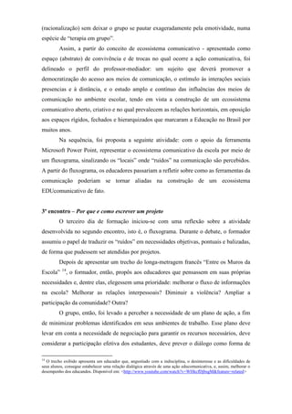 (racionalização) sem deixar o grupo se pautar exageradamente pela emotividade, numa
espécie de “terapia em grupo”.
         Assim, a partir do conceito de ecossistema comunicativo - apresentado como
espaço (abstrato) de convivência e de trocas no qual ocorre a ação comunicativa, foi
delineado o perfil do professor-mediador: um sujeito que deverá promover a
democratização do acesso aos meios de comunicação, o estímulo às interações sociais
presencias e à distância, e o estudo amplo e contínuo das influências dos meios de
comunicação no ambiente escolar, tendo em vista a construção de um ecossistema
comunicativo aberto, criativo e no qual prevalecem as relações horizontais, em oposição
aos espaços rígidos, fechados e hierarquizados que marcaram a Educação no Brasil por
muitos anos.
         Na sequência, foi proposta a seguinte atividade: com o apoio da ferramenta
Microsoft Power Point, representar o ecossistema comunicativo da escola por meio de
um fluxograma, sinalizando os “locais” onde “ruídos” na comunicação são percebidos.
A partir do fluxograma, os educadores passariam a refletir sobre como as ferramentas da
comunicação poderiam se tornar aliadas na construção de um ecossistema
EDUcomunicativo de fato.


3º encontro – Por que e como escrever um projeto
         O terceiro dia de formação iniciou-se com uma reflexão sobre a atividade
desenvolvida no segundo encontro, isto é, o fluxograma. Durante o debate, o formador
assumiu o papel de traduzir os “ruídos” em necessidades objetivas, pontuais e balizadas,
de forma que pudessem ser atendidas por projetos.
         Depois de apresentar um trecho do longa-metragem francês “Entre os Muros da
           14
Escola”         , o formador, então, propôs aos educadores que pensassem em suas próprias
necessidades e, dentre elas, elegessem uma prioridade: melhorar o fluxo de informações
na escola? Melhorar as relações interpessoais? Diminuir a violência? Ampliar a
participação da comunidade? Outra?
         O grupo, então, foi levado a perceber a necessidade de um plano de ação, a fim
de minimizar problemas identificados em seus ambientes de trabalho. Esse plano deve
levar em conta a necessidade de negociação para garantir os recursos necessários, deve
considerar a participação efetiva dos estudantes, deve prever o diálogo como forma de

14
  O trecho exibido apresenta um educador que, angustiado com a indisciplina, o desinteresse e as dificuldades de
seus alunos, consegue estabelecer uma relação dialógica através de uma ação educomunicativa, e, assim, melhorar o
desempenho dos educandos. Disponível em: <http://www.youtube.com/watch?v=WHkcfDjbsgM&feature=related>
 