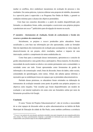 mediar os conflitos, deve estabelecer mecanismos de avaliação do processo e dos
resultados. Em outras palavras, é preciso elaborar uma proposta de trabalho, documentá-
la e aprová-la junto à supervisão e ao Programa Nas Ondas do Rádio, e garantir as
condições mínimas para o alcance dos objetivos pretendidos.
       Com base nos conceitos discutidos e a partir do modelo disponibilizado pelo
formador, os educadores foram, então, encorajados a escreverem seus próprios projetos
e produzirem um teaser15 publicitário para divulgação do mesmo na escola.


4º encontro - Instrumentos de Avaliação, Gestão do conhecimento e Gestão dos
recursos e produtos da comunicação
         Inicialmente, os projetos e teasers produzidos pelos educadores foram
socializados e, com base nas informações por eles apresentadas, coube ao formador
falar da importância dos instrumentos de avaliação para acompanhar as várias etapas de
desenvolvimento de um projeto, aferir resultados, analisar o impacto de uma
intervenção, conferir o cumprimento de metas estabelecidas etc.
         Como base para a construção desses instrumentos, apresentou-se o conceito de
gestão educomunicativa: uma gestão ética e participativa. Dessa maneira, foi discutida a
necessidade da escola manter-se aberta e em contato permanente com a comunidade e a
sociedade como um todo. Foram apresentadas como ferramentas de gestão da
informação e da comunicação: email, listas de discussão, banco de dados, redes sociais,
comunidades de aprendizagem, entre outras. Afinal, não adianta apenas informar, é
necessário que se estabeleçam trocas em espaços que se pretendam educomunicativos.
         Partindo dessas premissas, os educadores foram orientados na elaboração de
instrumentos de avaliação tomando como ponto de partida seus próprios projetos e os
objetivos neles traçados. Vale ressaltar que foram disponibilizados um modelo de
avaliação e um tutorial explicativo de como criar um formulário online por meio da
ferramenta spreadsheet do Google.


Conclusão
         O curso “Gestor de Projetos Educomunicativos”, não só revelou a necessidade
de se criar espaços de discussão sobre as ações educomunicativas no âmbito da Rede
Municipal de Educação da cidade de São Paulo, como também confirmou a existência

15
  O teaser é um anúncio de curta duração, geralmente entendido como parte integrante de uma campanha publicitária
mais extensa. Ele busca, prioritariamente, despertar a curiosidade do interlocutor para uma novidade, geralmente
compreendido como primeira etapa de uma campanha publicitária.
 