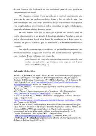 de uma demanda pela legitimação de um profissional capaz de gerir projetos de
Educomunicação nas escolas.
       Os educadores puderam trocar experiências e construir coletivamente uma
percepção do papel do professor-mediador dentro e fora da sala de aula. Esse
profissional requer uma visão ampla do contexto em que está inserida a escola pública,
e da complexidade do envolvimento de toda a comunidade em ações voltadas para a
construção coletiva e solidária do conhecimento.
       O curso permitiu ainda que os educadores fizessem uma distinção entre um
projeto educomunicativo e um projeto de tecnologia educativa. Percebeu-se que um
projeto educomunicativo deve ir além do uso das tecnologias em si. Essas devem ser
utilizadas em prol da cultura da paz, da democracia e da liberdade responsável de
expressão.
       Isto significa construir espaços de encontro em que os diferentes pontos de vista
possam ser discutidos e negociados a favor de uma escola democrática e preocupada
com a resolução de seus problemas, pois o papel do
              ensino é transmitir não o mero saber, mas uma cultura que permita compreender nossa
              condição e nos ajude a viver, e que fortaleça, ao mesmo tempo, um modo de pensar
              aberto e livre. (MORIN, 2003, p.11)



Referências bibliográficas

ANDRADE, Lílian B.P. de; ROMANCINI, Richard. Educomunicação e pedagogia de
projetos: abordagens e convergências. Trabalho apresentado no XXXII Congresso
Brasileiro de Ciências da Comunicação (INTERCOM), Curitiba, 4 a 7 de Setembro de
2009. Disponível em: <http://www.slideshare.net/FatimaCosta10/educomunicao-e-
pedagogia-de-projetos> Acesso em: 26/06/2011.
CASTELLS, Manuel. A era da informação: economia, sociedade e cultura. São Paulo:
Paz e Terra, 1999.
MELO, Teresa.O "ecossistema comunicativo" do educom.rádio. Disponível em:
<http://www.usp.br/nce/wcp/arq/textos/68.pdf >. Acesso em: 26/06/2011.
MIDIAS NA EDUCAÇÃO. Módulo Introdutório - Integração de Mídias na Educação.
Etapa 1. Disponível em:
<http://webeduc.mec.gov.br/midiaseducacao/material/gestao/ges_basico/etapa_1/p7.ht
ml>. Acesso em: 26/06/2011.
MORAN, José Manuel. Os novos espaços de atuação do educador com as tecnologias.
Texto publicado nos anais do 12º Endipe – Encontro Nacional de Didática e Prática de
Ensino, in ROMANOWSKI, Joana Paulin et al (Orgs). Conhecimento local e
conhecimento universal: Diversidade, mídias e tecnologias na educação. vol 2,
Curitiba, Champagnat, 2004, páginas 245-253. Disponível em
<http://www.eca.usp.br/prof/moran/espacos.htm>. Acesso em 26/06/2011.
MORIN, Edgar. A Cabeça bem-feita: repensar a reforma, reformar o pensamento. Rio
de Janeiro: Bertrand Brasil, 2003. p.11.
 