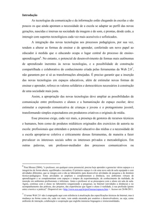 Introdução
         As tecnologias da comunicação e da informação estão chegando às escolas e são
poucos os que ainda apontam a necessidade de a escola se adaptar ao perfil das novas
gerações, nascidas e imersas na sociedade da imagem e do som, e prontas, desde cedo, a
interagir com suportes tecnológicos cada vez mais acessíveis e sofisticados.
         A integração das novas tecnologias aos processos pedagógicos, por sua vez,
tendem a alterar as formas de ensinar e de aprender, conferindo um novo papel ao
educador à medida que o educando ocupa o lugar central do processo de ensino-
aprendizagem6. No entanto, o potencial de desenvolvimento de formas mais autônomas
de aprendizado inerentes às novas tecnologias, e a possibilidade de construção
compartilhada e colaborativa do conhecimento criada pelas ferramentas da Web 2.0 7,
não garantem por si só as transformações almejadas. É preciso garantir que a inserção
das novas tecnologias em espaços educativos, além de estimular novas formas de
ensinar e aprender, reforce os valores solidários e democráticos necessários à construção
de uma sociedade mais justa.
         Assim, a apropriação das novas tecnologias deve ampliar as possibilidades de
comunicação entre professores e alunos e a humanização do espaço escolar; deve
estimular a expressão comunicativa de crianças e jovens e o protagonismo juvenil,
transformando simples expectadores em produtores criativos e originais de mídia.
         Esse processo exige, cada vez mais, a presença de gestores de recursos técnicos
e humanos, bem como de produtos midiáticos originados dos exercícios de autoria na
escola: profissionais que entendam o potencial educativo das mídias e a necessidade de
a escola apropriar-se coletiva e criticamente dessas ferramentas, de maneira a fazer
prevalecer os interesses sociais sobre os interesses privados e mercadológicos. Em
outras     palavras,       um      professor-mediador            dos     processos        comunicativos          ou




6
  Para Moran (2004), “o professor, em qualquer curso presencial, precisa hoje aprender a gerenciar vários espaços e a
integrá-los de forma aberta, equilibrada e inovadora. O primeiro espaço é o de uma nova sala de aula equipada e com
atividades diferentes, que se integra com a ida ao laboratório para desenvolver atividades de pesquisa e de domínio
técnico-pedagógico. Estas atividades se ampliam e complementam a distância, nos ambientes virtuais de
aprendizagem e se complementam com espaços e tempos de experimentação, de conhecimento da realidade, de
inserção em ambientes profissionais e informais. Antes o professor só se preocupava com o aluno em sala de aula.
Agora, continua com o aluno no laboratório (organizando a pesquisa), na Internet (atividades a distância) e no
acompanhamento das práticas, dos projetos, das experiências que ligam o aluno à realidade, à sua profissão (ponto
entre a teoria e a prática)”. Disponível em <http://www.eca.usp.br/prof/moran/espacos.htm >. Acesso em 26/06/2011.
7
 O termo Web 2.0 não é empregado aqui com referência à atualização das especificações técnicas da Internet, mas à
mudança na forma como ela, cada vez mais, vem sendo encarada por usuários e desenvolvedores, ou seja, como
ambiente de interação, colaboração e cooperação que engloba inúmeras linguagens e intencionalidades.
 