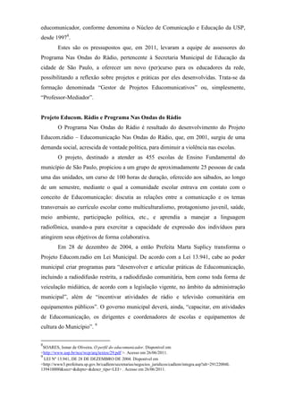 educomunicador, conforme denomina o Núcleo de Comunicação e Educação da USP,
desde 19978.
         Estes são os pressupostos que, em 2011, levaram a equipe de assessores do
Programa Nas Ondas do Rádio, pertencente à Secretaria Municipal de Educação da
cidade de São Paulo, a oferecer um novo (per)curso para os educadores da rede,
possibilitando a reflexão sobre projetos e práticas por eles desenvolvidas. Trata-se da
formação denominada “Gestor de Projetos Educomunicativos” ou, simplesmente,
“Professor-Mediador”.


Projeto Educom. Rádio e Programa Nas Ondas do Rádio
         O Programa Nas Ondas do Rádio é resultado do desenvolvimento do Projeto
Educom.rádio – Educomunicação Nas Ondas do Rádio, que, em 2001, surgiu de uma
demanda social, acrescida de vontade política, para diminuir a violência nas escolas.
         O projeto, destinado a atender as 455 escolas de Ensino Fundamental do
município de São Paulo, propiciou a um grupo de aproximadamente 25 pessoas de cada
uma das unidades, um curso de 100 horas de duração, oferecido aos sábados, ao longo
de um semestre, mediante o qual a comunidade escolar entrava em contato com o
conceito de Educomunicação: discutia as relações entre a comunicação e os temas
transversais ao currículo escolar como multiculturalismo, protagonismo juvenil, saúde,
meio ambiente, participação política, etc., e aprendia a manejar a linguagem
radiofônica, usando-a para exercitar a capacidade de expressão dos indivíduos para
atingirem seus objetivos de forma colaborativa.
         Em 28 de dezembro de 2004, a então Prefeita Marta Suplicy transforma o
Projeto Educom.radio em Lei Municipal. De acordo com a Lei 13.941, cabe ao poder
municipal criar programas para “desenvolver e articular práticas de Educomunicação,
incluindo a radiodifusão restrita, a radiodifusão comunitária, bem como toda forma de
veiculação midiática, de acordo com a legislação vigente, no âmbito da administração
municipal”, além de “incentivar atividades de rádio e televisão comunitária em
equipamentos públicos”. O governo municipal deverá, ainda, “capacitar, em atividades
de Educomunicação, os dirigentes e coordenadores de escolas e equipamentos de
cultura do Município”. 9


8
  SOARES, Ismar de Oliveira. O perfil do educomunicador. Disponível em:
<http://www.usp.br/nce/wcp/arq/textos/29.pdf >. Acesso em 26/06/2011.
9
  LEI Nº 13.941, DE 28 DE DEZEMBRO DE 2004. Disponível em
<http://www3.prefeitura.sp.gov.br/cadlem/secretarias/negocios_juridicos/cadlem/integra.asp?alt=29122004L
139410000&secr=&depto=&descr_tipo=LEI> . Acesso em 26/06/2011.
 