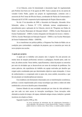 A Lei Educom, como foi denominado o documento legal, foi regulamentada
pelo Prefeito José Serra em 15 de agosto de 2005. Tanto o projeto de lei, de autoria do
vereador Carlos Neder, quanto seu projeto de regulamentação, contaram com a
assessoria do Prof. Ismar de Oliveira Soares, coordenador do Núcleo de Comunicação e
Educação da ECA/USP e responsável pela implantação do Projeto Educom.rádio.
       No dia 15 de dezembro de 2009, o Secretário da Educação, Alexandre Alves
Schneider, editou a Portaria Nº 5.792, definindo normas complementares e
procedimentos para a aplicação da Lei Educom, através do “Programa nas Ondas do
Rádio”, nas Escolas Municipais de Educação Infantil – EMEIs; Escolas Municipais de
Ensino Fundamental – EMEFs; Centros Integrados de Educação de Jovens e Adultos –
CIEJAs; Escolas Municipais de Educação Especial – EMEEs e nas Escolas Municipais
de Ensino Fundamental e Médio – EMEFMs.
       Ao se transformar em política pública, o Programa Nas Ondas do Rádio cria as
condições para continuidade e ampliação da proposta, que se concretiza por meio de
novos projetos nas escolas.


A opção por projetos
       A opção por se trabalhar com projetos não é original. Ela está presente em
muitas áreas de atuação profissional, inclusive a pedagógica, fazendo parte, cada vez
mais, da cultura escolar. Nesse âmbito, especificamente, a ideia de projeto se concretiza
por meio de atividades que se desenvolvem em torno da resolução de problemas. Em
outras palavras, são experiências de trabalho em equipe motivadas por desafios que
exigem ações coordenadas para que determinados objetivos sejam alcançados. A troca
de conhecimentos e a cooperação entre os pares são, nesse sentido, necessárias, o que
faz um projeto ser interdisciplinar por natureza.
       Essa tendência está diretamente relacionada com as transformações econômicas,
políticas e sociais impulsionadas pelo avanço tecnológico que altera a ordem até então
estabelecida e cria novos desafios para a humanidade.
       Estamos falando de uma sociedade marcada por um ritmo de vida acelerado e
que tem cada vez mais acesso às inovações tecnológicas. Essas inovações estão
alterando as noções de tempo e de espaço, abalando antigas crenças, tradições e gerando
incertezas em relação ao futuro.
       Segundo Castells (1999, p. 69):
                       As novas tecnologias da informação não são simplesmente ferramentas a
                       serem aplicadas, mas processos a serem desenvolvidos. Usuários e criadores
                       podem tornar-se a mesma coisa. Dessa forma, os usuários podem assumir o
 