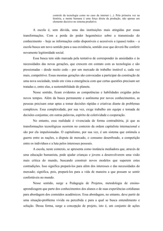 controle da tecnologia como no caso da internet (...). Pela primeira vez na
                       história, a mente humana é uma força direta da produção, não apenas um
                       elemento decisivo no sistema produtivo.


       A escola é, sem dúvida, uma das instituições mais atingidas por essas
transformações. Com a perda do poder hegemônico sobre a transmissão do
conhecimento – hoje as informações estão disponíveis e acessíveis a (quase) todos – a
escola busca um novo sentido para a sua existência, sentido esse que deverá lhe conferir
novamente legitimidade social.
       Essa busca tem sido marcada pela tentativa de corresponder às ansiedades e às
necessidades das novas gerações, que crescem em contato com as tecnologias e são
pressionadas - desde muito cedo - por um mercado de trabalho instável e, cada vez
mais, competitivo. Essas mesmas gerações são convocadas a participar da construção de
uma nova sociedade, tendo em vista a emergência com que certas questões precisam ser
tratadas e, entre elas, a sustentabilidade do planeta.
       Nesse sentido, ficam evidentes as competências e habilidades exigidas pelos
novos tempos. Além da busca permanente e autônoma por novos conhecimentos, as
pessoas precisam estar aptas a tomar decisões rápidas e criativas diante de problemas
complexos. Essa complexidade, por sua vez, exige trabalho em equipe e tomada de
decisões conjuntas; em outras palavras, espírito de coletividade e cooperação.
       No entanto, essa realidade é vivenciada de forma contraditória, já que as
transformações tecnológicas ocorrem no contexto da ordem capitalista internacional e
são por ela impulsionadas. O capitalismo, por sua vez, é um sistema que estimula a
guerra entre as nações, a disputa de mercado, o consumo desenfreado, a competição
entre os indivíduos e a luta pelos interesses pessoais.
       A escola, neste contexto, se apresenta como instância mediadora que, através de
uma educação humanista, pode ajudar crianças e jovens a desenvolverem uma visão
mais crítica do mundo, buscando construir novos modelos que superem estas
contradições. Isso significa prepará-los para além dos interesses e das necessidades do
mercado; significa, pois, prepará-los para a vida de maneira a que possam se sentir
confortáveis no mundo.
       Nesse sentido, surge a Pedagogia de Projetos, metodologia de ensino-
aprendizagem que parte dos conhecimentos dos alunos e de suas experiências cotidianas
para abordagem dos conteúdos acadêmicos. Essa abordagem, no entanto, deve partir de
uma situação-problema vivida ou percebida e para a qual se busca entendimento e
solução. Dessa forma, surge a concepção de projeto, isto é, um conjunto de ações
 