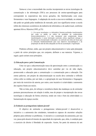 Soma-se a isso a necessidade das escolas incorporarem as novas tecnologias da
comunicação e da informação (TICs) aos processos de ensino-aprendizagem para
corresponder às expectativas das novas gerações, tão familiarizadas com essas
ferramentas e suas linguagens. A adaptação da escola a essa nova realidade, no entanto,
não pode ser guiada pelas tendências de mercado, pois isso significaria tornar a escola
refém dos interesses econômicos da indústria da informática e do audiovisual, conforme
apontam Silva e Moreira (1995, p.33):
                       [...] As novas tecnologias e a informática ilustram profundas transformações
                       que estão se dando na esfera de produção do conhecimento
                       técnico/administrativo. [...] não incorporar uma compreensão dessas
                       transformações à nossa teorização curricular crítica significará entregar a
                       direção de sua incorporação à educação e ao currículo nas mãos de forças que
                       as utilizarão fundamentalmente para seus objetivos mercadológicos e de
                       preparação de mão-de-obra adequada aos fins de acumulação e legitimação.


       Podemos afirmar, então, que um projeto educomunicativo é uma ação planejada
a partir de certos princípios que, em conjunto, definem a sua natureza. Vejamos, a
seguir, quais seriam esses princípios.


1) Educação para e pela Comunicação
       Uma vez que a educomunicação nasce da aproximação entre a comunicação e a
educação, um projeto educomunicativo deve caminhar por via de mão dupla,
promovendo a educação para a comunicação e a comunicação para a educação. Em
outras palavras, um projeto de educomunicação na escola deve estimular a reflexão
crítica sobre as mídias, por um lado, e a apropriação de suas ferramentas e linguagens
por meio de exercícios de autoria, por outro, com incentivo à criatividade e autonomia
dos sujeitos frente aos meios.
       Não se trata, pois, de reforçar a resistência diante das mudanças ou de estimular
posturas preconceituosas em relação à mídia, mas de propor a incorporação das novas
tecnologias à educação de forma criteriosa, tendo em vista o bem da coletividade e a
humanização do espaço escolar.


2) Estímulo ao protagonismo infanto-juvenil
       O objetivo de estímular o protagonismo infanto-juvenil é desenvolver a
iniciativa e a autonomia dos estudantes, tornando-os capazes de encontrar soluções
próprias para enfrentar os problemas. A iniciativa e a construção da autonomia, por sua
vez, passa pelo desenvolvimento da capacidade de expressão, que, aliás, é condição para
o exercício do direito à liberdade de expressão. Assim, faz parte da natureza de um
 