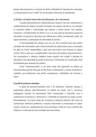 projeto educomunicativo o exercício do direito à liberdade de expressão dos educandos
e a incorporação do erro (“ruído” na comunicação) como parte do aprendizado.


3) Gestão e circulação democrática da informação e do conhecimento
          A gestão educomunicativa é democrática por natureza. Tem por compromisso o
estabelecimento de relações de poder horizontais em espaços educativos, em oposição
às estruturas rígidas e verticalizadas que marcam a cultura escolar. Isso significa
conquistar o reconhecimento do direito à voz e ao voto, tanto de educadores quanto de
educandos, nos processos decisórios que influenciam a todos, considerando, ainda, em
alguns momentos, a participação da comunidade do entorno.
          A horizontalidade das relações, por sua vez, deve contribuir para uma melhor
circulação das informações, para a democratização do conhecimento, para a construção
do saber de forma compartilhada e para uma convivência mais humana no espaço
escolar. Note-se aqui que a complexidade é uma marca dos projetos educomunicativos.
Em consequência, a natureza complexa desses projetos tem exigido a presença de
educadores com capacidade de gestão de processos e ferramentas de comunicação, além
de habilidade para mediação de conflitos.
          Como “educomunicador” é um nome ainda não legitimado no âmbito da
Secretaria Municipal de Educação de São Paulo, continuaremos a chamar de professor-
mediador esse profissional, cujo perfil, competências e habilidades são descritas a
seguir.


O perfil do professor-mediador
          O papel do professor-mediador seria o de identificar, estimular, planejar e
implementar práticas educomunicativas no âmbito da escola, isto é, iniciativas
pedagógicas nascidas da aproximação entre Comunicação e Educação, com o
compromisso de promover a democracia e a liberdade de expressão no espaço escolar.
Resumidamente, um sujeito capaz de: reconhecer o potencial educativo dos meios de
comunicação, identificar problemas e soluções relacionados à comunicação no espaço
escolar e promover a apropriação das novas tecnologias, tendo em vista a melhoria das
relações e a construção de uma sociedade mais democrática.
 