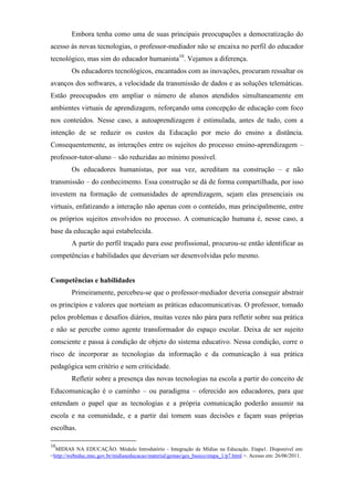 Embora tenha como uma de suas principais preocupações a democratização do
acesso às novas tecnologias, o professor-mediador não se encaixa no perfil do educador
tecnológico, mas sim do educador humanista10. Vejamos a diferença.
         Os educadores tecnológicos, encantados com as inovações, procuram ressaltar os
avanços dos softwares, a velocidade da transmissão de dados e as soluções telemáticas.
Estão preocupados em ampliar o número de alunos atendidos simultaneamente em
ambientes virtuais de aprendizagem, reforçando uma concepção de educação com foco
nos conteúdos. Nesse caso, a autoaprendizagem é estimulada, antes de tudo, com a
intenção de se reduzir os custos da Educação por meio do ensino a distância.
Consequentemente, as interações entre os sujeitos do processo ensino-aprendizagem –
professor-tutor-aluno – são reduzidas ao mínimo possível.
         Os educadores humanistas, por sua vez, acreditam na construção – e não
transmissão – do conhecimento. Essa construção se dá de forma compartilhada, por isso
investem na formação de comunidades de aprendizagem, sejam elas presenciais ou
virtuais, enfatizando a interação não apenas com o conteúdo, mas principalmente, entre
os próprios sujeitos envolvidos no processo. A comunicação humana é, nesse caso, a
base da educação aqui estabelecida.
         A partir do perfil traçado para esse profissional, procurou-se então identificar as
competências e habilidades que deveriam ser desenvolvidas pelo mesmo.


Competências e habilidades
         Primeiramente, percebeu-se que o professor-mediador deveria conseguir abstrair
os princípios e valores que norteiam as práticas educomunicativas. O professor, tomado
pelos problemas e desafios diários, muitas vezes não pára para refletir sobre sua prática
e não se percebe como agente transformador do espaço escolar. Deixa de ser sujeito
consciente e passa à condição de objeto do sistema educativo. Nessa condição, corre o
risco de incorporar as tecnologias da informação e da comunicação à sua prática
pedagógica sem critério e sem criticidade.
         Refletir sobre a presença das novas tecnologias na escola a partir do conceito de
Educomunicação é o caminho – ou paradigma – oferecido aos educadores, para que
entendam o papel que as tecnologias e a própria comunicação poderão assumir na
escola e na comunidade, e a partir daí tomem suas decisões e façam suas próprias
escolhas.

10
  MIDIAS NA EDUCAÇÃO. Módulo Introdutório - Integração de Mídias na Educação. Etapa1. Disponível em:
<http://webeduc.mec.gov.br/midiaseducacao/material/gestao/ges_basico/etapa_1/p7.html >. Acesso em: 26/06/2011.
 