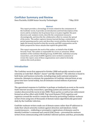 Conficker Summary and Review  




Conficker Summary and Review 
Dave Piscitello, ICANN Senior Security Technologist                      7 May 2010 


                                         Abstract 
       This report provides a chronology of events related to the containment of 
       the Conficker worm. It provides an introduction and brief description of the 
       worm and its evolution, but its primary focus is to piece together the post‐
       discovery and ‐analysis events, describe the containment measures 
       chronologically, and describe the collaborative effort to contain the spread 
       of the worm.  The author captures lessons learned during a containment 
       period spanning nearly a year and describes recent activities that attempt to 
       apply the lessons learned so that the security and DNS communities can be 
       better prepared for future attacks that exploit the global DNS. 
        
       This report represents the work of the author, on behalf of the ICANN 
       Security Team. The author is responsible for errors or omissions. While 
       members of the Conficker Working Group, ICANN SSAC, individual security 
       researchers, and certain ICANN registries were invited to comment or 
       review the report, none of these organizations were asked to formally 
       endorse this work product. 


Introduction 
 
The Conficker worm first appeared in October 2008 and quickly earned as much 
notoriety as Code Red1, Blaster2, Sasser3 and SQL Slammer4. The infection is found in 
both home and business networks, including large multi‐national enterprise 
networks. Attempts to estimate the populations of Conficker infected hosts at any 
given time have varied widely, but all estimates exceed millions of personal 
computers.  
 
The operational response to Conficker is perhaps as landmark an event as the worm 
itself. Internet security researchers, operating system and antivirus software 
vendors discovered the worm in late 2008. These parties as well as law enforcement 
formed an ad hoc effort with ICANN, Top Level Domain (TLD) registries and 
registrars around the world to contain the threat by preventing Conficker malware 
writers from using tens of thousands of domain names algorithmically‐generated 
daily by the Conficker infection.   
 
Conficker malware writers made use of domain names rather than IP addresses to 
make their attack networks resilient against detection and takedown. Initial 
countermeasures – sinkholing or preemptive registrations of domains used to 
identify Conficker’s command and control (C&C) hosts – prevented the malware 
writers from communicating with Conficker‐infected systems and thus, presumably 


                                                                                        1 
 