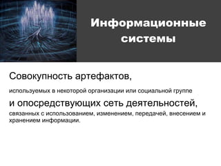 Совокупность артефактов, используемых в некоторой организации или социальной группе   и опосредствующих сеть деятельностей,  связанных с использованием, изменением, передачей, внесением и хранением информации. Информационные системы 