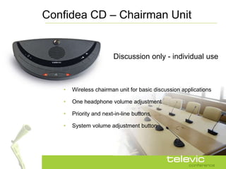 Confidea CD – Chairman Unit


                        Discussion only - individual use



   •   Wireless chairman unit for basic discussion applications

   •   One headphone volume adjustment

   •   Priority and next-in-line buttons

   •   System volume adjustment button
 