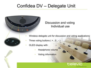 Confidea DV – Delegate Unit


                         Discussion and voting
                             Individual use


    •   Wireless delegate unit for discussion and voting applications

    •   Three voting buttons ( + , 0 , - )

    •   OLED display with:

              •   Headphone volume

              •   Voting information
 