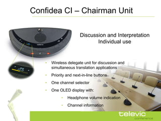 Confidea CI – Chairman Unit

                         Discussion and Interpretation
                                Individual use


    •   Wireless delegate unit for discussion and
        simultaneous translation applications
    •   Priority and next-in-line buttons
    •   One channel selector
    •   One OLED display with:
             •   Headphone volume indication
             •   Channel information
 