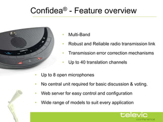 Confidea® - Feature overview

              • Multi-Band

              • Robust and Reliable radio transmission link

              • Transmission error correction mechanisms

              • Up to 40 translation channels

 • Up to 8 open microphones

 • No central unit required for basic discussion & voting.

 • Web server for easy control and configuration

 • Wide range of models to suit every application
 