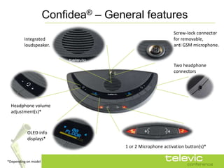 Confidea® – General features
                                                             Screw-lock connector
         Integrated                                          for removable,
         loudspeaker.                                        anti GSM microphone.



                                                             Two headphone
                                                             connectors




  Headphone volume
  adjustment(s)*



           OLED info
           displays*
                                      1 or 2 Microphone activation button(s)*

*Depending on model
 