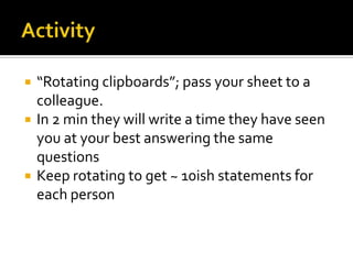 Activity“Rotating clipboards”; pass your sheet to a colleague.  In 2 min they will write a time they have seen you at your best answering the same questions 	Keep rotating to get ~ 10ish statements for each person