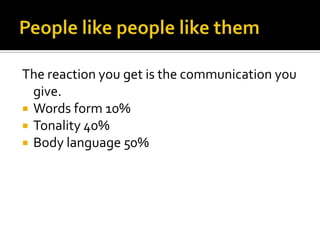 People like people like themThe reaction you get is the communication you give.Words form 10%Tonality 40%Body language 50%