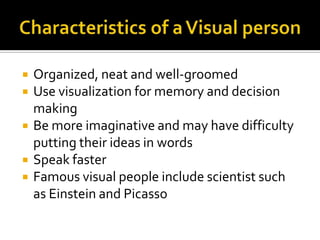 Characteristics of a Visual personOrganized, neat and well-groomedUse visualization for memory and decision makingBe more imaginative and may have difficulty putting their ideas in wordsSpeak fasterFamous visual people include scientist such as Einstein and Picasso