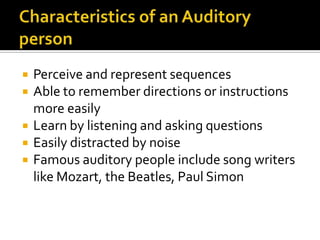 Characteristics of an Auditory personPerceive and represent sequencesAble to remember directions or instructions more easilyLearn by listening and asking questionsEasily distracted by noiseFamous auditory people include song writers like Mozart, the Beatles, Paul Simon