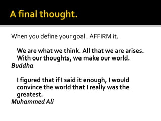 A final thought.When you define your goal.  AFFIRM it.We are what we think. All that we are arises. With our thoughts, we make our world. BuddhaI figured that if I said it enough, I would convince the world that I really was the greatest.MuhammedAli