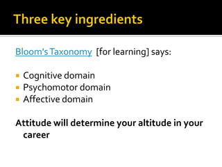 Three key ingredients Bloom's Taxonomy  [for learning] says:Cognitive domainPsychomotor domainAffective domainAttitude will determine your altitude in your career