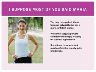 I SUPPOSE MOST OF YOU SAID MARIA

                 You may have picked Maria
                 because outwardly she has a
                 more confident stance.

                 We cannot judge a persons
                 confidence by simply focusing
                 on outward appearance.

                 Sometimes those who look
                 most confident are really quite
                 timid inside.
 