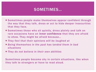 SOMETIMES…

 Sometimes people make themselves appear confident through
  the way that they talk, dress or act to hide deeper insecurities
  that they face.
 Sometimes those who sit quietly, dress plainly and talk on
  rare occasions have an inner confidence that they are afraid
  to show. They might be afraid because…
 They feel that their opinions will be laughed at
 Being themselves in the past has landed them in bad
  situations
 They do not believe in their own abilities

Sometimes people become shy in certain situations, like when
they talk to strangers or have to read aloud.
 