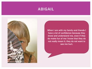 ABIGAIL




    When I am with my family and friends I
    have a lot of confidence because they
    know and understand me, even if they
    do make fun of me I know that they do
    not really mean it, they do not want to
                 see me hurt.
 