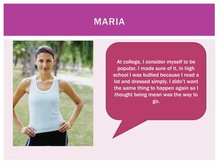 MARIA


     At college, I consider myself to be
     popular. I made sure of it, in high
   school I was bullied because I read a
   lot and dressed simply. I didn’t want
   the same thing to happen again so I
    thought being mean was the way to
                      go.
 