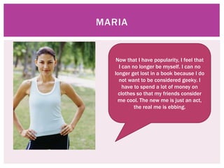 MARIA


    Now that I have popularity, I feel that
     I can no longer be myself. I can no
   longer get lost in a book because I do
     not want to be considered geeky. I
       have to spend a lot of money on
     clothes so that my friends consider
     me cool. The new me is just an act,
            the real me is ebbing.
 