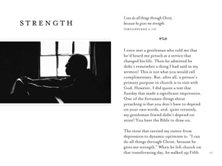 17
strength
I can do all things through Christ,
because he gives me strength.
(philippians 4:13)
A
I once met a gentleman who told me that
he’d heard me preach at a service that
changed his life. Then he admitted he
didn’t remember a thing I had said in my
sermon! This is not what you would call
complimentary. But, after all, a person’s
primary purpose in church is to visit with
God. However, I did quote a text that
Sunday that made a signiﬁcant impression.
One of the fortunate things about
preaching is that you don’t have to depend
on your own words, and, quite certainly,
my gentleman friend didn’t depend on
mine! You have the Bible to draw on.
The verse that carried my visitor from
depression to dynamic optimism is: “I can
do all things through Christ, because he
gives me strength.” When he left church on
that transforming day, he walked up Fifth
 
