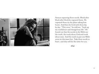 19
Avenue repeating those words. Block after
block after block he repeated them. He
repeated them on the plane taking him
home. And then he lived with them day
by day. “This verse,” he told me, “built up
my conﬁdence and changed my life.” He
found out that the words in the Bible are
the truth: the truth about God and truth
about man. And the truth in just one Bible
verse set this man free. Take these words to
heart, and they will do the same for you.
A
 