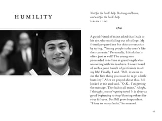 23
Wait for the Lord’s help. Be strong and brave,
and wait for the Lord’s help.
(psalm 27:14)
A
A good friend of mine asked that I talk to
his son who was failing out of college. My
friend prepared me for this conversation
by saying, “Young people today aren’t like
their parents.” Personally, I think that’s
often just as well! The young man
proceeded to tell me at great length what
was wrong with his teachers. I never heard
of such a poor bunch of professors in all
my life! Finally, I said, “Bill, it seems to
me the ﬁrst thing you must do is get a little
humility.” After we prayed about this, Bill
looked at me and said, “O.K., I’m getting
the message. The fault is all mine.” All right,
I thought, now we’re getting started. It is always a
good beginning to stop blaming others for
your failures. But Bill grew despondent.
“I have so many faults,” he moaned.
humility
 