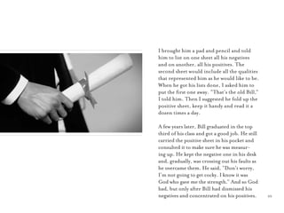 25
I brought him a pad and pencil and told
him to list on one sheet all his negatives
and on another, all his positives. The
second sheet would include all the qualities
that represented him as he would like to be.
When he got his lists done, I asked him to
put the ﬁrst one away. “That’s the old Bill,”
I told him. Then I suggested he fold up the
positive sheet, keep it handy and read it a
dozen times a day.
A few years later, Bill graduated in the top
third of his class and got a good job. He still
carried the positive sheet in his pocket and
consulted it to make sure he was measur-
ing up. He kept the negative one in his desk
and, gradually, was crossing out his faults as
he overcame them. He said, “Don’t worry,
I’m not going to get cocky. I know it was
God who gave me the strength.” And so God
had, but only after Bill had dismissed his
negatives and concentrated on his positives.
 