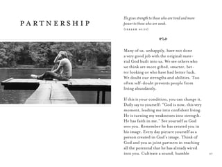27
He gives strength to those who are tired and more
power to those who are weak.
(isaiah 40:29)
A
Many of us, unhappily, have not done
a very good job with the original mate-
rial God built into us. We see others who
we think are more gifted, smarter, bet-
ter looking or who have had better luck.
We doubt our strengths and abilities. Too
often self-doubt prevents people from
living abundantly.
If this is your condition, you can change it.
Daily say to yourself: “God is now, this very
moment, leading me into conﬁdent living.
He is turning my weaknesses into strength.
He has faith in me.” See yourself as God
sees you. Remember he has created you in
his image. Every day picture yourself as a
person created in God’s image. Think of
God and you as joint partners in reaching
all the potential that he has already wired
into you. Cultivate a sound, humble
partnership
 