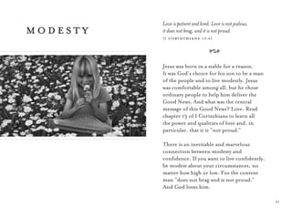 31
Love is patient and kind. Love is not jealous,
it does not brag, and it is not proud.
(i corinthians 13:4)
A
Jesus was born in a stable for a reason.
It was God’s choice for his son to be a man
of the people and to live modestly. Jesus
was comfortable among all, but he chose
ordinary people to help him deliver the
Good News. And what was the central
message of this Good News? Love. Read
chapter 13 of I Corinthians to learn all
the power and qualities of love and, in
particular, that it is “not proud.”
There is an inevitable and marvelous
connection between modesty and
conﬁdence. If you want to live conﬁdently,
be modest about your circumstances, no
matter how high or low. For the content
man “does not brag and is not proud.”
And God loves him.
modesty
 