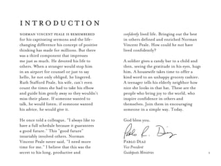 3
norman vincent peale is remembered
for his captivating sermons and the life-
changing difference his concept of positive
thinking has made for millions. But there
was a third component that impresses
me just as much. He devoted his life to
others. When a stranger would stop him
in an airport for counsel or just to say
hello, he not only oblige­­­d, he lingered.
Ruth Stafford Peale, his wife, can’t even
count the times she had to take his elbow
and guide him gently away so they wouldn’t
miss their plane. If someone wanted to
talk, he would listen; if someone wanted
his advice, he would give it.
He once told a colleague, “I always like to
have a full schedule because it guarantees
a good future.” This “good future”
invariably involved others. Norman
Vincent Peale never said, “I need more
time for me.” I believe that this was the
secret to his long, productive and
introduction
confidently lived life. Bringing out the best
in others defined and enriched Norman
Vincent Peale. How could he not have
lived confidently?
A soldier gives a candy bar to a child and
then, seeing the gratitude in his eyes, hugs
him. A housewife takes time to offer a
kind word to an unhappy grocery cashier.
A teenager tells his elderly neighbor how
nice she looks in that hat. These are the
people who bring joy to the world, who
inspire confidence in others and
themselves. Join them in encouraging
someone in a simple way. Today.
God bless you.
Pablo Diaz
Vice President
Guideposts Ministries
 