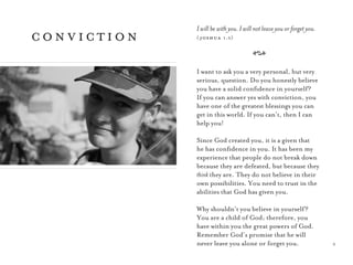 5
I will be with you. I will not leave you or forget you.
( joshua 1:5)
A
I want to ask you a very personal, but very
serious, question. Do you honestly believe
you have a solid conﬁdence in yourself?
If you can answer yes with conviction, you
have one of the greatest blessings you can
get in this world. If you can’t, then I can
help you!
Since God created you, it is a given that
he has conﬁdence in you. It has been my
experience that people do not break down
because they are defeated, but because they
think they are. They do not believe in their
own possibilities. You need to trust in the
abilities that God has given you.
Why shouldn’t you believe in yourself?
You are a child of God; therefore, you
have within you the great powers of God.
Remember God’s promise that he will
never leave you alone or forget you.
conviction
 