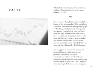 1313
With God’s power working in us, God can do much,
much more than anything we can ask or imagine.
(ephesians 3:20)
A
Have you ever thought that there might be a
lesson in the stock market? When you have
a moment, take a look at a long-term graph
of the Dow Jones Industrial Average in a
newspaper. Notice how it rises and dips,
rises and dips, but especially take note of
how, over time, it always rises. So it is with
your life. You are going to have setbacks
and defeats; sometimes, like the stock
market, you will have an extended “dip” in
your fortunes. Do not let this defeat you.
Instead, plant in your mind pictures of
accomplishment, achievement and
personal fulﬁllment. Fill your
conversations with words of faith and
optimism, until faith and positive thinking
become a part of your life. Don’t let your
down times get the better of you, for good
faith
 