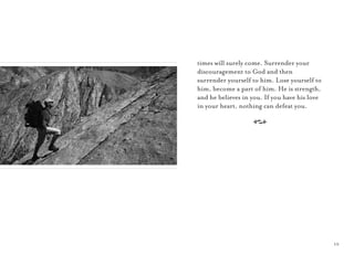 15
times will surely come. Surrender your
discouragement to God and then
surrender yourself to him. Lose yourself to
him, become a part of him. He is strength,
and he believes in you. If you have his love
in your heart, nothing can defeat you.
A
 