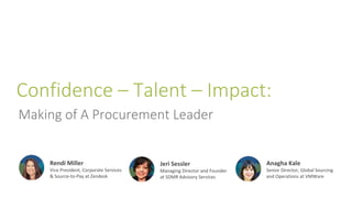 Confidence – Talent – Impact:
Making of A Procurement Leader
Rendi Miller
Vice President, Corporate Services
& Source-to-Pay at Zendesk
Jeri Sessler
Managing Director and Founder
at SDMR Advisory Services
Anagha Kale
Senior Director, Global Sourcing
and Operations at VMWare
 