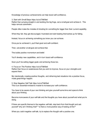 Knowledge of previous achievements can help boost self-confidence.
3. Start with Small Steps https://uii.io/TAtK9eit
Rather than jumping straight in and tackling the big frogs, set a small goal and achieve it. This
helps remove overwhelm.
People often make the mistake of shooting for something far bigger than their current capability.
When they fail, they get discouraged, frustrated and start beating themselves up for failing.
Instead, focus on achieving something you know you can achieve.
Once you’ve achieved it, you’ll feel good and self-confident.
Then, set another small goal and achieve that.
This builds positive momentum and belief.
You’ll develop new capabilities, and in turn boost self-confidence.
Soon you’ll be setting bigger goals and achieving those too.
4. Focus on The Positive https://uii.io/TAtK9eit
Rather than focus on weaknesses that you wish to improve, focus on your strengths and
expand them.
My intentionally creating positive thoughts, and reframing bad situations into a positive focus,
made great things happen.
5. Stop Negative Self Talk https://uii.io/TAtK9eit
This is an essential mindset to master to increase your self-confidence.
You have to be aware of your own thinking and give yourself some time and space to think
about your thinking.
Become more aware of your self-talk and the thoughts you have about yourself and what you’re
doing.
If there are specific themes to the negative self-talk, step back from that thought and ask
yourself “why am I thinking that?” “is there a more positive way of looking at this?”
When you catch negative self-talk, try to replace the thought with a positive one.
 