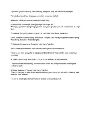 If you think you are far away from achieving your goals, stop and reframe that thought.
Think instead about how far you’ve come from where you started.
Negativity become positive and self-confidence rises.
6. Understand Your Unique Strengths https://uii.io/TAtK9eit
When you spend time doing things you love and you’re great at your self-confidence is at a high
level.
Conversely, doing things that bore you, that frustrate you can lower your energy.
Spend some time understanding your unique strengths, and then try to spend more time doing
those things that utilise those strengths.
7. Celebrate Achievements Every Day https://uii.io/TAtK9eit
Self-confidence grows when we achieve something that is important to us.
However, we often always fail to recognise and celebrate all the great little wins we achieve
every day.
At the end of each day, write down 3 things you’ve achieved or are grateful for.
This simple habit of celebrating achievements is one of the best practices for boosting self-
confidence daily.
8. Really Understand Yourself https://uii.io/TAtK9eit
When you’re trying to overcome a negative self-image and replace it with self-confidence, your
enemy is often yourself.
The key to creating this transformation is to really understand yourself.
 
