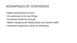 ADVANTAGES OF CONFIDENCE
• Better performance at work.
• An openness to try new things.
• Increased resilience and grit.
• Better interpersonal relationships and mental health.
• Increased happiness, sense of well-being.
 