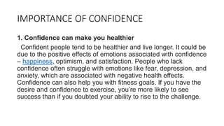 IMPORTANCE OF CONFIDENCE
1. Confidence can make you healthier
Confident people tend to be healthier and live longer. It could be
due to the positive effects of emotions associated with confidence
– happiness, optimism, and satisfaction. People who lack
confidence often struggle with emotions like fear, depression, and
anxiety, which are associated with negative health effects.
Confidence can also help you with fitness goals. If you have the
desire and confidence to exercise, you’re more likely to see
success than if you doubted your ability to rise to the challenge.
 